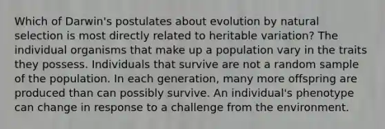 Which of Darwin's postulates about evolution by natural selection is most directly related to heritable variation? The individual organisms that make up a population vary in the traits they possess. Individuals that survive are not a random sample of the population. In each generation, many more offspring are produced than can possibly survive. An individual's phenotype can change in response to a challenge from the environment.