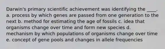 Darwin's primary scientific achievement was identifying the ____. a. process by which genes are passed from one generation to the next b. method for estimating the age of fossils c. idea that organisms change over time and form new species d. mechanism by which populations of organisms change over time e. concept of gene pools and changes in allele frequencies