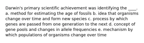 Darwin's primary scientific achievement was identifying the ____.​ a. ​method for estimating the age of fossils b. ​idea that organisms change over time and form new species c. ​process by which genes are passed from one generation to the next d. ​concept of gene pools and changes in allele frequencies e. ​mechanism by which populations of organisms change over time