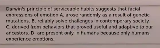 Darwin's principle of serviceable habits suggests that facial expressions of emotion A. arose randomly as a result of genetic mutations. B. reliably solve challenges in contemporary society. C. derived from behaviors that proved useful and adaptive to our ancestors. D. are present only in humans because only humans experience emotions.