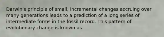 Darwin's principle of small, incremental changes accruing over many generations leads to a prediction of a long series of intermediate forms in the fossil record. This pattern of evolutionary change is known as