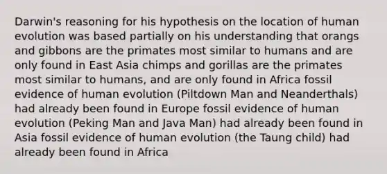 Darwin's reasoning for his hypothesis on the location of human evolution was based partially on his understanding that orangs and gibbons are the primates most similar to humans and are only found in East Asia chimps and gorillas are the primates most similar to humans, and are only found in Africa fossil evidence of human evolution (Piltdown Man and Neanderthals) had already been found in Europe fossil evidence of human evolution (Peking Man and Java Man) had already been found in Asia fossil evidence of human evolution (the Taung child) had already been found in Africa