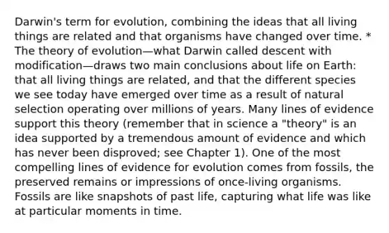 Darwin's term for evolution, combining the ideas that all living things are related and that organisms have changed over time. * The theory of evolution—what Darwin called descent with modification—draws two main conclusions about life on Earth: that all living things are related, and that the different species we see today have emerged over time as a result of natural selection operating over millions of years. Many lines of evidence support this theory (remember that in science a "theory" is an idea supported by a tremendous amount of evidence and which has never been disproved; see Chapter 1). One of the most compelling lines of evidence for evolution comes from fossils, the preserved remains or impressions of once-living organisms. Fossils are like snapshots of past life, capturing what life was like at particular moments in time.