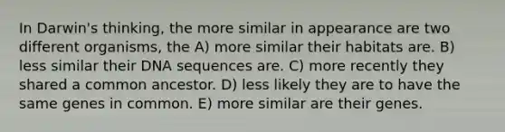 In Darwin's thinking, the more similar in appearance are two different organisms, the A) more similar their habitats are. B) less similar their DNA sequences are. C) more recently they shared a common ancestor. D) less likely they are to have the same genes in common. E) more similar are their genes.