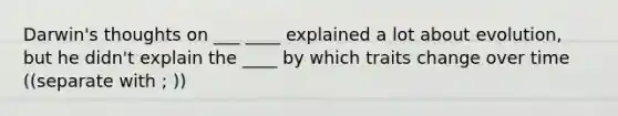 Darwin's thoughts on ___ ____ explained a lot about evolution, but he didn't explain the ____ by which traits change over time ((separate with ; ))