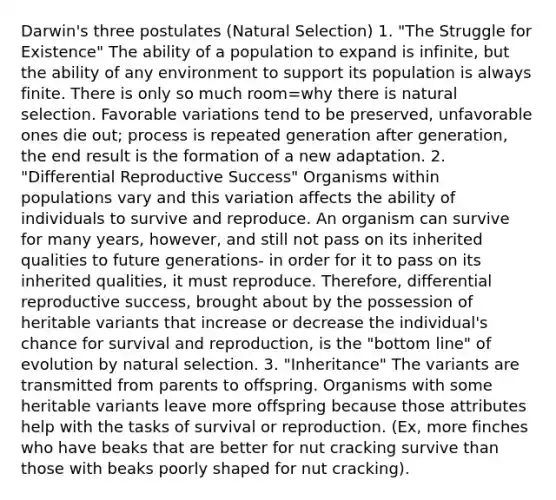 Darwin's three postulates (Natural Selection) 1. "The Struggle for Existence" The ability of a population to expand is infinite, but the ability of any environment to support its population is always finite. There is only so much room=why there is natural selection. Favorable variations tend to be preserved, unfavorable ones die out; process is repeated generation after generation, the end result is the formation of a new adaptation. 2. "Differential Reproductive Success" Organisms within populations vary and this variation affects the ability of individuals to survive and reproduce. An organism can survive for many years, however, and still not pass on its inherited qualities to future generations- in order for it to pass on its inherited qualities, it must reproduce. Therefore, differential reproductive success, brought about by the possession of heritable variants that increase or decrease the individual's chance for survival and reproduction, is the "bottom line" of evolution by natural selection. 3. "Inheritance" The variants are transmitted from parents to offspring. Organisms with some heritable variants leave more offspring because those attributes help with the tasks of survival or reproduction. (Ex, more finches who have beaks that are better for nut cracking survive than those with beaks poorly shaped for nut cracking).