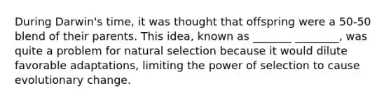 During Darwin's time, it was thought that offspring were a 50-50 blend of their parents. This idea, known as _______ ________, was quite a problem for natural selection because it would dilute favorable adaptations, limiting the power of selection to cause evolutionary change.