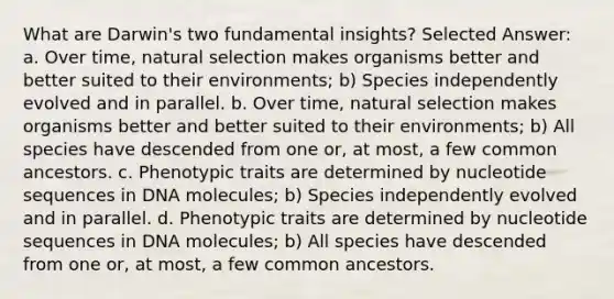 What are Darwin's two fundamental insights? Selected Answer: a. Over time, natural selection makes organisms better and better suited to their environments; b) Species independently evolved and in parallel. b. Over time, natural selection makes organisms better and better suited to their environments; b) All species have descended from one or, at most, a few common ancestors. c. Phenotypic traits are determined by nucleotide sequences in DNA molecules; b) Species independently evolved and in parallel. d. Phenotypic traits are determined by nucleotide sequences in DNA molecules; b) All species have descended from one or, at most, a few common ancestors.