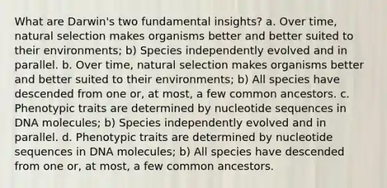 What are Darwin's two fundamental insights? a. Over time, natural selection makes organisms better and better suited to their environments; b) Species independently evolved and in parallel. b. Over time, natural selection makes organisms better and better suited to their environments; b) All species have descended from one or, at most, a few common ancestors. c. Phenotypic traits are determined by nucleotide sequences in DNA molecules; b) Species independently evolved and in parallel. d. Phenotypic traits are determined by nucleotide sequences in DNA molecules; b) All species have descended from one or, at most, a few common ancestors.