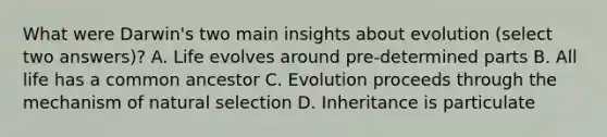 What were Darwin's two main insights about evolution (select two answers)? A. Life evolves around pre-determined parts B. All life has a common ancestor C. Evolution proceeds through the mechanism of natural selection D. Inheritance is particulate