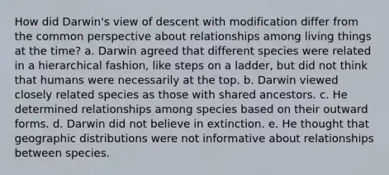 How did Darwin's view of descent with modification differ from the common perspective about relationships among living things at the time? a. Darwin agreed that different species were related in a hierarchical fashion, like steps on a ladder, but did not think that humans were necessarily at the top. b. Darwin viewed closely related species as those with shared ancestors. c. He determined relationships among species based on their outward forms. d. Darwin did not believe in extinction. e. He thought that geographic distributions were not informative about relationships between species.