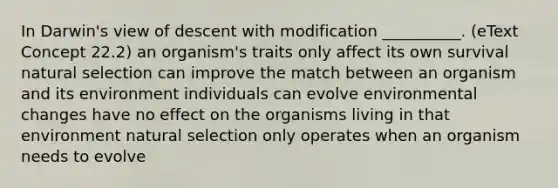 In Darwin's view of descent with modification __________. (eText Concept 22.2) an organism's traits only affect its own survival natural selection can improve the match between an organism and its environment individuals can evolve environmental changes have no effect on the organisms living in that environment natural selection only operates when an organism needs to evolve