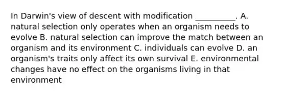 In Darwin's view of descent with modification __________. A. natural selection only operates when an organism needs to evolve B. natural selection can improve the match between an organism and its environment C. individuals can evolve D. an organism's traits only affect its own survival E. environmental changes have no effect on the organisms living in that environment