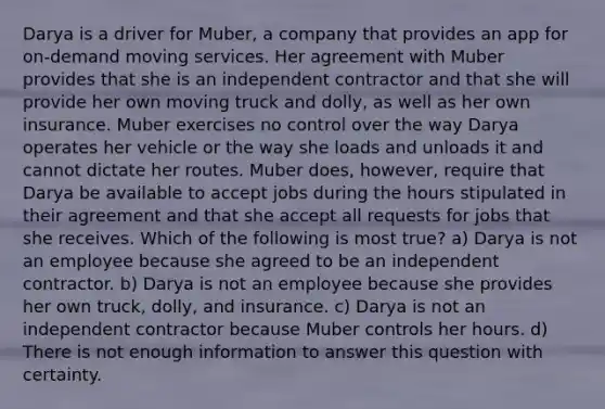 Darya is a driver for Muber, a company that provides an app for on-demand moving services. Her agreement with Muber provides that she is an independent contractor and that she will provide her own moving truck and dolly, as well as her own insurance. Muber exercises no control over the way Darya operates her vehicle or the way she loads and unloads it and cannot dictate her routes. Muber does, however, require that Darya be available to accept jobs during the hours stipulated in their agreement and that she accept all requests for jobs that she receives. Which of the following is most true? a) Darya is not an employee because she agreed to be an independent contractor. b) Darya is not an employee because she provides her own truck, dolly, and insurance. c) Darya is not an independent contractor because Muber controls her hours. d) There is not enough information to answer this question with certainty.