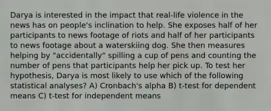 Darya is interested in the impact that real-life violence in the news has on people's inclination to help. She exposes half of her participants to news footage of riots and half of her participants to news footage about a waterskiing dog. She then measures helping by "accidentally" spilling a cup of pens and counting the number of pens that participants help her pick up. To test her hypothesis, Darya is most likely to use which of the following statistical analyses? A) Cronbach's alpha B) t-test for dependent means C) t-test for independent means