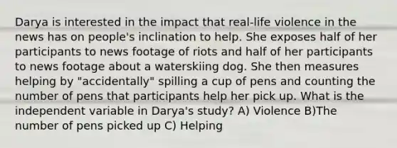 Darya is interested in the impact that real-life violence in the news has on people's inclination to help. She exposes half of her participants to news footage of riots and half of her participants to news footage about a waterskiing dog. She then measures helping by "accidentally" spilling a cup of pens and counting the number of pens that participants help her pick up. What is the independent variable in Darya's study? A) Violence B)The number of pens picked up C) Helping