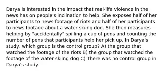 Darya is interested in the impact that real-life violence in the news has on people's inclination to help. She exposes half of her participants to news footage of riots and half of her participants to news footage about a water skiing dog. She then measures helping by "accidentally" spilling a cup of pens and counting the number of pens that participants help her pick up. In Darya's study, which group is the control group? A) the group that watched the footage of the riots B) the group that watched the footage of the water skiing dog C) There was no control group in Darya's study.