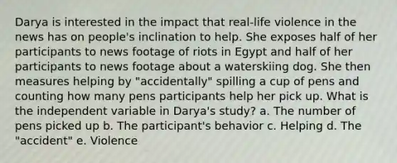 Darya is interested in the impact that real-life violence in the news has on people's inclination to help. She exposes half of her participants to news footage of riots in Egypt and half of her participants to news footage about a waterskiing dog. She then measures helping by "accidentally" spilling a cup of pens and counting how many pens participants help her pick up. What is the independent variable in Darya's study? a. The number of pens picked up b. The participant's behavior c. Helping d. The "accident" e. Violence