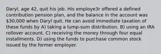 Daryl, age 42, quit his job. His employe3r offered a defined contribution pension plan, and the balance in the account was 30,000 when Daryl quit. He can avoid immediate taxation of these funds by A) taking a lump-sum distribution. B) using an IRA rollover account. C) receiving the money through four equal installments. D) using the funds to purchase common stock issued by the former employer.