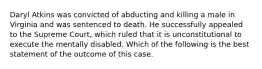 Daryl Atkins was convicted of abducting and killing a male in Virginia and was sentenced to death. He successfully appealed to the Supreme Court, which ruled that it is unconstitutional to execute the mentally disabled. Which of the following is the best statement of the outcome of this case.