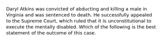 Daryl Atkins was convicted of abducting and killing a male in Virginia and was sentenced to death. He successfully appealed to the Supreme Court, which ruled that it is unconstitutional to execute the mentally disabled. Which of the following is the best statement of the outcome of this case.