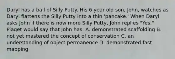 Daryl has a ball of Silly Putty. His 6 year old son, John, watches as Daryl flattens the Silly Putty into a thin 'pancake.' When Daryl asks John if there is now more Silly Putty, John replies "Yes." Piaget would say that John has: A. demonstrated scaffolding B. not yet mastered the concept of conservation C. an understanding of object permanence D. demonstrated fast mapping