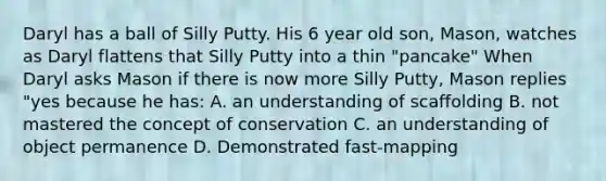 Daryl has a ball of Silly Putty. His 6 year old son, Mason, watches as Daryl flattens that Silly Putty into a thin "pancake" When Daryl asks Mason if there is now more Silly Putty, Mason replies "yes because he has: A. an understanding of scaffolding B. not mastered the concept of conservation C. an understanding of object permanence D. Demonstrated fast-mapping