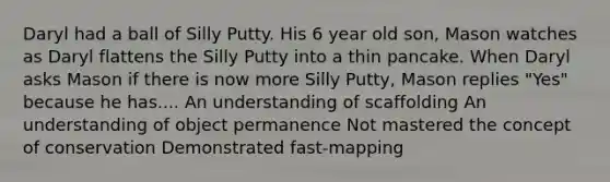 Daryl had a ball of Silly Putty. His 6 year old son, Mason watches as Daryl flattens the Silly Putty into a thin pancake. When Daryl asks Mason if there is now more Silly Putty, Mason replies "Yes" because he has.... An understanding of scaffolding An understanding of object permanence Not mastered the concept of conservation Demonstrated fast-mapping