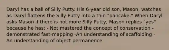 Daryl has a ball of Silly Putty. His 6-year old son, Mason, watches as Daryl flattens the Silly Putty into a thin "pancake." When Daryl asks Mason if there is not more Silly Putty, Mason replies "yes" because he has: - Not mastered the concept of conservation - demonstrated fast-mapping -An understanding of scaffolding - An understanding of object permanence