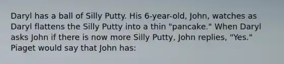 Daryl has a ball of Silly Putty. His 6-year-old, John, watches as Daryl flattens the Silly Putty into a thin "pancake." When Daryl asks John if there is now more Silly Putty, John replies, "Yes." Piaget would say that John has: