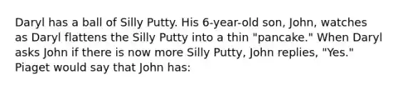 Daryl has a ball of Silly Putty. His 6-year-old son, John, watches as Daryl flattens the Silly Putty into a thin "pancake." When Daryl asks John if there is now more Silly Putty, John replies, "Yes." Piaget would say that John has: