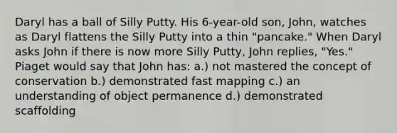 Daryl has a ball of Silly Putty. His 6-year-old son, John, watches as Daryl flattens the Silly Putty into a thin "pancake." When Daryl asks John if there is now more Silly Putty, John replies, "Yes." Piaget would say that John has: a.) not mastered the concept of conservation b.) demonstrated fast mapping c.) an understanding of object permanence d.) demonstrated scaffolding