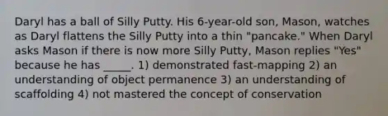 Daryl has a ball of Silly Putty. His 6-year-old son, Mason, watches as Daryl flattens the Silly Putty into a thin "pancake." When Daryl asks Mason if there is now more Silly Putty, Mason replies "Yes" because he has _____. 1) demonstrated fast-mapping 2) an understanding of object permanence 3) an understanding of scaffolding 4) not mastered the concept of conservation