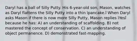 Daryl has a ball of Silly Putty. His 6-year-old son, Mason, watches as Daryl flattens the Silly Putty into a thin ìpancake.î When Daryl asks Mason if there is now more Silly Putty, Mason replies ìYesî because he has: A) an understanding of scaffolding. B) not mastered the concept of conservation. C) an understanding of object permanence. D) demonstrated fast-mapping.