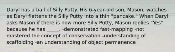 Daryl has a ball of Silly Putty. His 6-year-old son, Mason, watches as Daryl flattens the Silly Putty into a thin "pancake." When Daryl asks Mason if there is now more Silly Putty, Mason replies "Yes" because he has _____. -demonstrated fast-mapping -not mastered the concept of conservation -understanding of scaffolding -an understanding of object permanence