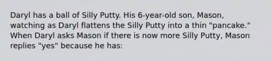 Daryl has a ball of Silly Putty. His 6-year-old son, Mason, watching as Daryl flattens the Silly Putty into a thin "pancake." When Daryl asks Mason if there is now more Silly Putty, Mason replies "yes" because he has: