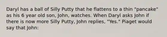 Daryl has a ball of Silly Putty that he flattens to a thin "pancake" as his 6 year old son, John, watches. When Daryl asks John if there is now more Silly Putty, John replies, "Yes." Piaget would say that John: