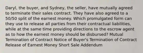 Daryl, the buyer, and Sydney, the seller, have mutually agreed to terminate their sales contract. They have also agreed to a 50/50 split of the earnest money. Which promulgated form can they use to release all parties from their contractual liabilities, while at the same time providing directions to the escrow agent as to how the earnest money should be disbursed? Mutual Termination of Contract Notice of Buyer's Termination of Contract Release of Earnest Money Short Sale Addendum