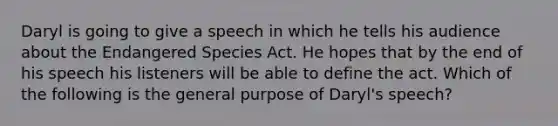 Daryl is going to give a speech in which he tells his audience about the Endangered Species Act. He hopes that by the end of his speech his listeners will be able to define the act. Which of the following is the general purpose of Daryl's speech?