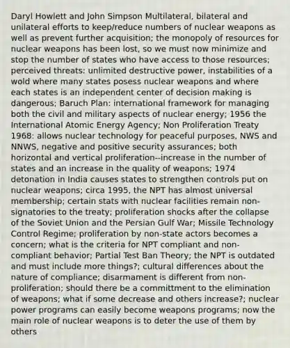 Daryl Howlett and John Simpson Multilateral, bilateral and unilateral efforts to keep/reduce numbers of nuclear weapons as well as prevent further acquisition; the monopoly of resources for nuclear weapons has been lost, so we must now minimize and stop the number of states who have access to those resources; perceived threats: unlimited destructive power, instabilities of a wold where many states posess nuclear weapons and where each states is an independent center of decision making is dangerous; Baruch Plan: international framework for managing both the civil and military aspects of nuclear energy; 1956 the International Atomic Energy Agency; Non Proliferation Treaty 1968: allows nuclear technology for peaceful purposes, NWS and NNWS, negative and positive security assurances; both horizontal and vertical proliferation--increase in the number of states and an increase in the quality of weapons; 1974 detonation in India causes states to strengthen controls put on nuclear weapons; circa 1995, the NPT has almost universal membership; certain stats with nuclear facilities remain non-signatories to the treaty; proliferation shocks after the collapse of the Soviet Union and the Persian Gulf War; Missile Technology Control Regime; proliferation by non-state actors becomes a concern; what is the criteria for NPT compliant and non-compliant behavior; Partial Test Ban Theory; the NPT is outdated and must include more things?; cultural differences about the nature of compliance; disarmament is different from non-proliferation; should there be a committment to the elimination of weapons; what if some decrease and others increase?; nuclear power programs can easily become weapons programs; now the main role of nuclear weapons is to deter the use of them by others