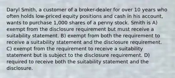 Daryl Smith, a customer of a broker-dealer for over 10 years who often holds low-priced equity positions and cash in his account, wants to purchase 1,000 shares of a penny stock. Smith is A) exempt from the disclosure requirement but must receive a suitability statement. B) exempt from both the requirement to receive a suitability statement and the disclosure requirement. C) exempt from the requirement to receive a suitability statement but is subject to the disclosure requirement. D) required to receive both the suitability statement and the disclosure.