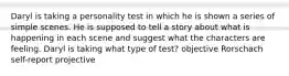 Daryl is taking a personality test in which he is shown a series of simple scenes. He is supposed to tell a story about what is happening in each scene and suggest what the characters are feeling. Daryl is taking what type of test? objective Rorschach self-report projective