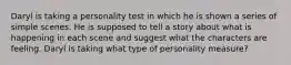 Daryl is taking a personality test in which he is shown a series of simple scenes. He is supposed to tell a story about what is happening in each scene and suggest what the characters are feeling. Daryl is taking what type of personality measure?