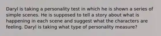 Daryl is taking a personality test in which he is shown a series of simple scenes. He is supposed to tell a story about what is happening in each scene and suggest what the characters are feeling. Daryl is taking what type of personality measure?