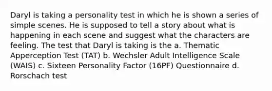 Daryl is taking a personality test in which he is shown a series of simple scenes. He is supposed to tell a story about what is happening in each scene and suggest what the characters are feeling. The test that Daryl is taking is the a. Thematic Apperception Test (TAT) b. Wechsler Adult Intelligence Scale (WAIS) c. Sixteen Personality Factor (16PF) Questionnaire d. Rorschach test