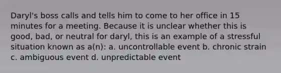 Daryl's boss calls and tells him to come to her office in 15 minutes for a meeting. Because it is unclear whether this is good, bad, or neutral for daryl, this is an example of a stressful situation known as a(n): a. uncontrollable event b. chronic strain c. ambiguous event d. unpredictable event