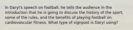 In Daryl's speech on football, he tells the audience in the introduction that he is going to discuss the history of the sport, some of the rules, and the benefits of playing football on cardiovascular fitness. What type of signpost is Daryl using?