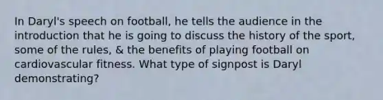 In Daryl's speech on football, he tells the audience in the introduction that he is going to discuss the history of the sport, some of the rules, & the benefits of playing football on cardiovascular fitness. What type of signpost is Daryl demonstrating?