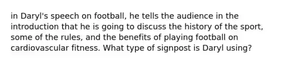 in Daryl's speech on football, he tells the audience in the introduction that he is going to discuss the history of the sport, some of the rules, and the benefits of playing football on cardiovascular fitness. What type of signpost is Daryl using?