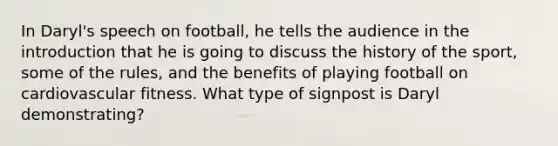 In Daryl's speech on football, he tells the audience in the introduction that he is going to discuss the history of the sport, some of the rules, and the benefits of playing football on cardiovascular fitness. What type of signpost is Daryl demonstrating?